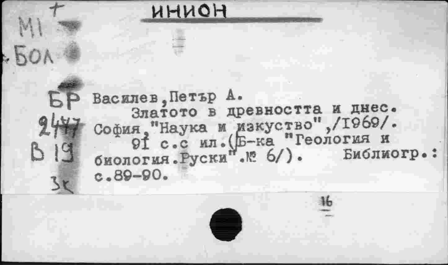 ﻿нииаа
.Бол *
UP Василев,Петър А.
А. ‘	Златото в древността и днес.
XW София,’’Наука и изкуство ,/1969/.
а сі 9І с.с ил.(/Б-ка "Геология и
Ь биология .Руски’ .N? 6/) • Библиогр..
Tw с.89-90.
ifc